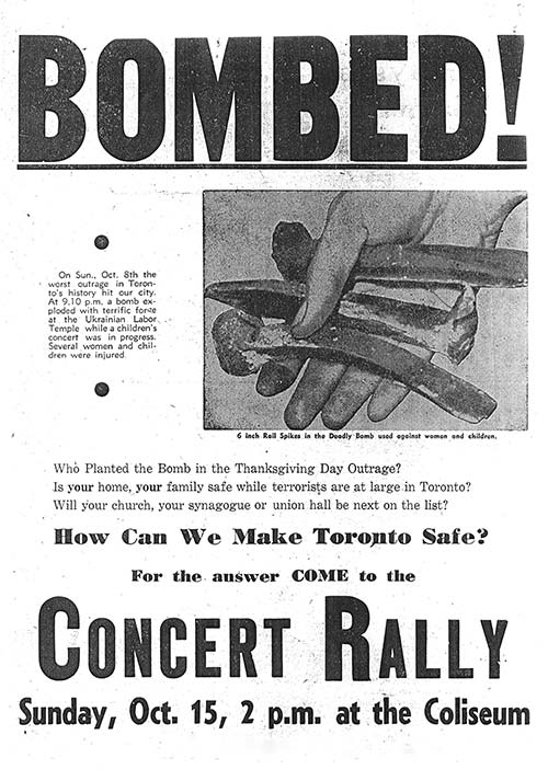 A poster with the word BOMBED in large font at the top. In the middle is a picture of a hand holding rail spikes with a caption below that says, 6 inch rail spikes in the deadly bomb used against women and children. To the left of the image are the words, On Sunday October 8th the worst outrage in Toronto's history hit our city. At 9:10 pm a bomb exploded with terrific force at the Ukrainian Labor Temple while a children's concert was in progress. Several women and children were injured. Lower on the poster are the words, Who Planted the Bomb in the Thanksgiving Day Outrage? Is your home, your family safe while terrorists are at large in Toronto? Will your church, your synagogue or union hall be next on the list? The bottom of the poster has the words, How can we Make Toronto Safe? For the answer come to the Concert Rally, Sunday, October 15, 2 pm at the Coliseum.