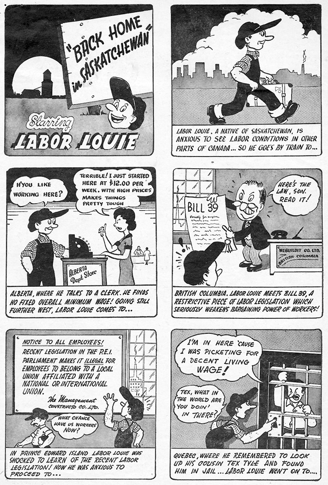 This image is a black-and-white comic strip titled "Back Home in Saskatchewan," starring a character named "Labor Louie." The comic highlights various labor issues across different Canadian provinces, such as low wages, restrictive labor laws, and challenges to unionization. The comic is divided into six panels:Panel 1: A sign reading "Back Home in Saskatchewan" is shown with Labor Louie smiling beneath it.Panel 2: Labor Louie, identified as a native of Saskatchewan, is seen walking, eager to explore labor conditions in other parts of Canada.Panel 3: Louie visits Alberta and talks to a clerk at a department store. The clerk laments earning only $12 per week, noting that high prices make things tough.Panel 4: In British Columbia, Labor Louie reads about "Bill 39," a restrictive labor law that weakens workers' bargaining power. A man, possibly a politician or manager, points to the bill, saying, "Here's the law, son. Read it!"Panel 5: A notice to employees in Prince Edward Island is shown, stating that recent legislation makes it illegal for employees to belong to international unions. Louie reads the notice in dismay.Panel 6: Louie is in Quebec, talking to his cousin in jail, who explains he was imprisoned for picketing for a decent wage.