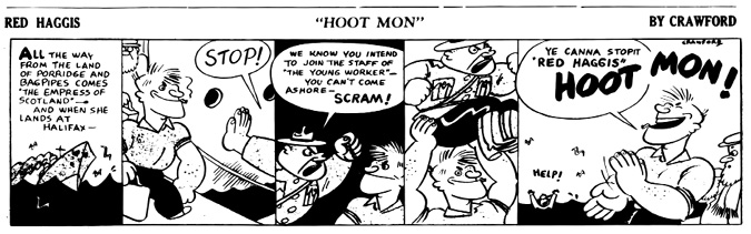 A black-and-white comic strip titled Red Haggis: Hoot Mon” by Crawford, featuring a humorous encounter at a port.
				Panel 1: A narrative box reads: All the way from the land of porridge and bagpipes comes ‘The Empress of Scotland’—and when she lands at Halifax—. A ship sails through the ocean in the background.
				Panel 2: Red Haggis, a muscular cartoon man with a broad grin, is halted by a large hand and a speech bubble that says, STOP!
				Panel 3: A stern officer declares, We know you intend to join the staff of ‘The Young Worker’—You can’t come ashore—SCRAM! Red Haggis looks on unfazed.
				Panel 4: Red Haggis casually lifts the officer over his head with one arm, showing great strength and defiance.
				Panel 5: Smiling confidently, Red Haggis exclaims, Ye canna stopit ‘Red Haggis’—HOOT MON! while the officer flails helplessly in the background yelling HELP! Another character watches in amusement.
				The strip combines satire and political commentary, celebrating Red Haggis’s unflappable attitude and strength.