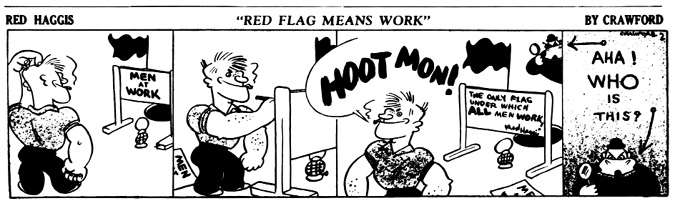 A four-panel black-and-white comic strip titled Red Haggis: Red Flag Means Work by Crawford.
				Panel 1: Red Haggis, a muscular cartoon man with a puzzled look, scratches his head while looking at a sign reading MEN AT WORK beneath a black flag.
				Panel 2: He confidently steps up and plants a red flag above the sign, smiling proudly.
				Panel 3: With enthusiasm, he proclaims, HOOT MON! while a new sign now reads, THE ONLY FLAG UNDER WHICH ALL MEN WORK!
				Panel 4: In a dark and shadowy area, a mysterious figure with a hat, magnifying glass, and trench coat reacts in alarm, saying, AHA! WHO IS THIS? with arrows pointing toward Red Haggis.