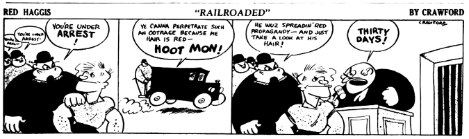 A black-and-white comic strip titled Red Haggis: Railroaded by Crawford.
				Panel 1: Red Haggis is confronted by trench-coated agents shouting, You’re under arrest! A larger agent grabs him by the shirt as others follow behind.
				Panel 2: Red Haggis, being taken away in a vintage police van, protests, Ye canna perpetrate such an ootrage because me hair is red—HOOT MON! 
				Panel 3: One of the agents says, He wuz spreadin’ red propagandy—and just take a look at his hair! implying that Haggis's red hair is suspicious. A judge slams his fist down and shouts, THIRTY DAYS! while Red Haggis stands at the bench, looking unbothered.