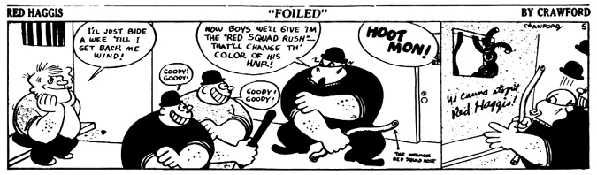 A black-and-white comic strip titled Red Haggis: Foiled by Crawford.
				Panel 1: Red Haggis, sitting relaxed in a jail cell, smiles and says, I’ll just bide a wee ‘till I get back me wind!
				Panel 2: A group of burly, grinning agents, one holding a thick rubber hose, prepares for action. One says, Now boys we’ll give ‘im the ‘Red Squad Rush’—that’ll change the color of his hair! Others gleefully repeat, Goody! Goody!
				Panel 3: A loud HOOT MON! comes from off-panel as the lead agent looks confused, startled by the unexpected resistance.
				Panel 4: A silhouette of Red Haggis is shown escaping through the barred jail window. On the wall, graffiti reads, Ye canna stopit. Red Haggis! while one of the guards stares at it in shock.
				Red Haggis outsmarts his captors once again through clever rebellion and unshakable confidence.