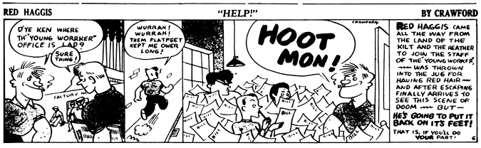 A black-and-white comic strip titled Red Haggis: Help! by Crawford.
				Panel 1: Red Haggis cheerfully asks a man on the street, “D’ye ken where th’ ‘Young Worrker’ office is lad?” The man replies, Sure thing! pointing the way. In the background, workers are seen exiting a building labeled FACTORY.
				Panel 2: Red Haggis runs down a hallway exclaiming, Wurrah! Wurrah! Them flatfeet kept me ower long!
				Panel 3: He bursts into a chaotic office overflowing with papers all labeled BILL. Flustered workers are swamped by paperwork. Red Haggis stands confidently and declares, HOOT MON!
				Panel 4: A narration box summarizes the story: Red Haggis traveled from Scotland to join The Young Worker, was jailed for having red hair, escaped, and finally arrives at the overwhelmed office. The panel ends with a motivational note: He’s going to put it back on its feet! That is, if you’ll do your part!