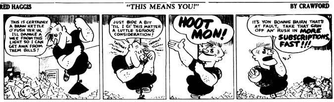 A black-and-white comic strip titled Red Haggis: This Means You! by Crawford.
				Panel 1: Red Haggis swings from a ceiling light above an office buried in paperwork labeled BILL. He says, This is certainly a braw kettle o’ fish yer’ in. I’ll dangle a wee from this light so I can get awa’ from them bills!
				Panel 2: Sitting cross-legged mid-air, he reflects, Just bide a bit ‘til I gi’ this matter a little serious consideration! The background humorously shows the word THOUGHT repeatedly around his head.
				Panel 3: With sudden resolve, he shouts HOOT MON! with his arm raised high in a determined pose.
				Panel 4: Red Haggis points at the reader, declaring, It’s yon bonnie bairn that’s at fault, take that grin off an’ rush in more SUBSCRIPTIONS, FAST!!! Behind him, staff buried under piles of papers struggle, eyes peeking through the chaos.