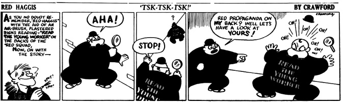 A black-and-white comic strip titled Red Haggis: Tsk-Tsk-Tsk! by Crawford.
				Panel 1: A narration recap reminds readers that Red Haggis used an airbrush to stencil READ THE YOUNG WORKER on the backs of Red Squad agents. Red Haggis grins mischievously as he sprays.
				Panel 2: A Red Squad agent, holding a magnifying glass, exclaims AHA! after spotting another agent from behind.
				Panel 3: The agent runs toward the other and shouts STOP! as he notices the same stencil across the man’s back.
				Panel 4: The first agent, shocked to find propaganda on his back too, points and yells, RED PROPAGANDA ON MY BACK? WELL LET’S HAVE A LOOK AT YOURS! The realization causes a comedic uproar as hats and magnifying glasses fly, with OH! OH! OH! erupting around him.