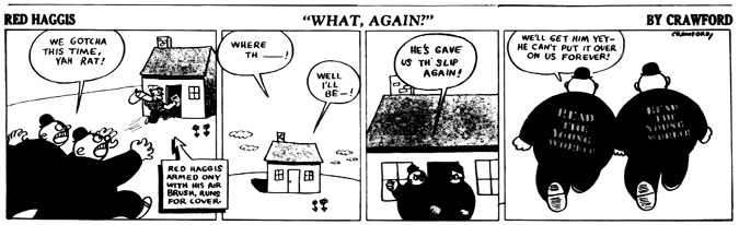A black-and-white comic strip titled Red Haggis: What, Again? by Crawford.
				Panel 1: Members of the Red Squad charge toward Red Haggis, shouting, We gotcha this time, yah rat! Red Haggis, holding an airbrush and stencil, runs toward a small house for cover. A caption below reads: Red Haggis, armed only with his air brush, runs for cover.
				Panel 2: The agents arrive but find him gone. One says, Where th’—! and another, Well I’ll be—! 
				Panel 3: Two agents stand outside the house, frustrated. One says, He’s gave us th’ slip again!
				Panel 4: The two agents walk away with the words READ THE YOUNG WORKER stenciled on their backs. One says, We’ll get him yet—he can’t put it over on us forever!