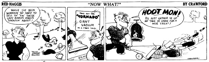 A black-and-white comic strip titled Red Haggis: Now What? by Crawford.
				Panel 1: Red Haggis stands in a grassy field looking frustrated. Behind him, several men labeled “Young Worker Salesmen” are seen napping under trees. Red Haggis says, While I’ve been workin’ so hard to sell th’ Y.W., these lazy birrds a’been snourin’ aboot!
				Panel 2: Red Haggis notices a poster in a window for a Tornado giant vacuum cleaner available on free trial and smiles mischievously.
				Panel 3: With a gleeful expression, Red Haggis operates the giant vacuum, exclaiming, HOOT MON! I’ll just gather ye up an’ take ye hame for a wee treat! The vacuum begins sucking up the lazy salesmen and scattered newspapers, lifting them off the ground.